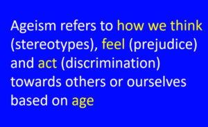 Text only: Ageism refers to how we think (stereotypes), feel (prejudice) and act (discrimination) towards others or ourselves based on age.